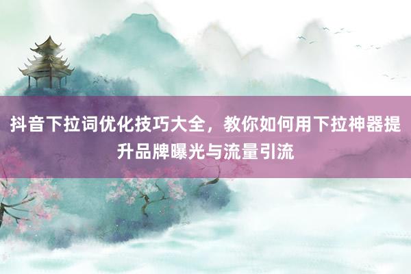 抖音下拉词优化技巧大全，教你如何用下拉神器提升品牌曝光与流量引流