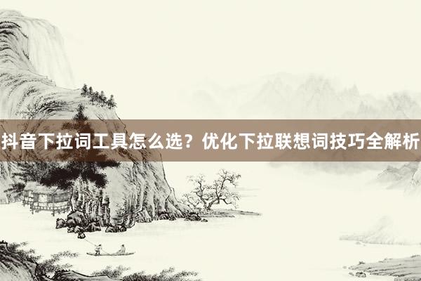 抖音下拉词工具怎么选？优化下拉联想词技巧全解析