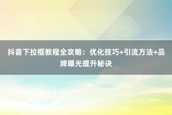 抖音下拉框教程全攻略：优化技巧+引流方法+品牌曝光提升秘诀
