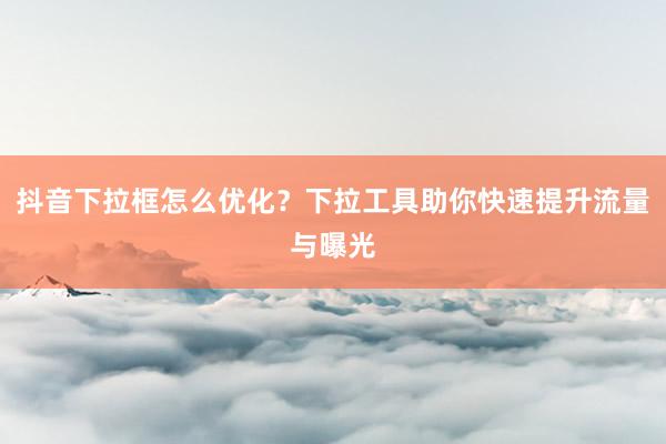 抖音下拉框怎么优化？下拉工具助你快速提升流量与曝光
