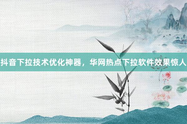 抖音下拉技术优化神器，华网热点下拉软件效果惊人