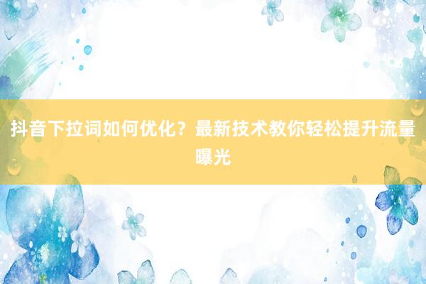 抖音下拉词如何优化？最新技术教你轻松提升流量曝光