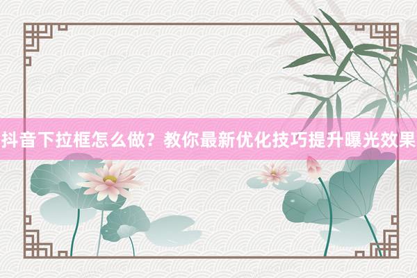 抖音下拉框怎么做？教你最新优化技巧提升曝光效果