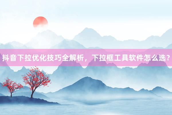 抖音下拉优化技巧全解析，下拉框工具软件怎么选？