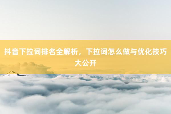 抖音下拉词排名全解析，下拉词怎么做与优化技巧大公开