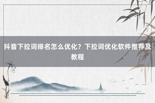 抖音下拉词排名怎么优化？下拉词优化软件推荐及教程