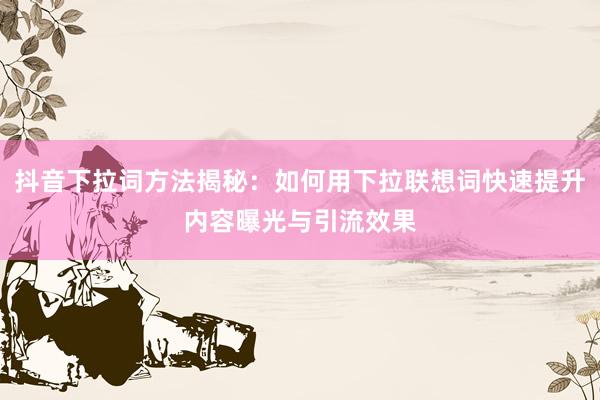 抖音下拉词方法揭秘：如何用下拉联想词快速提升内容曝光与引流效果