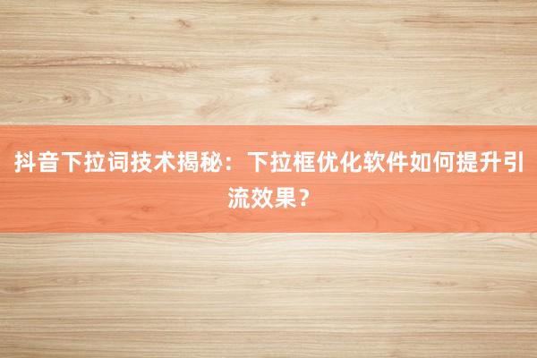 抖音下拉词技术揭秘：下拉框优化软件如何提升引流效果？