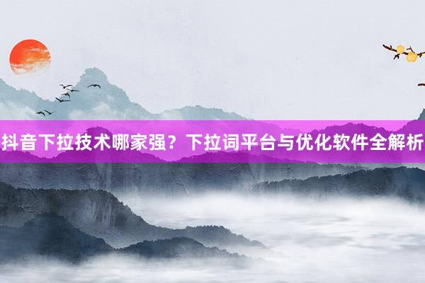 抖音下拉技术哪家强？下拉词平台与优化软件全解析