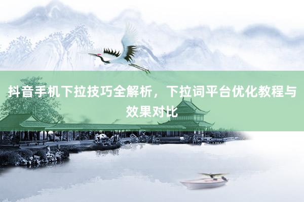 抖音手机下拉技巧全解析，下拉词平台优化教程与效果对比