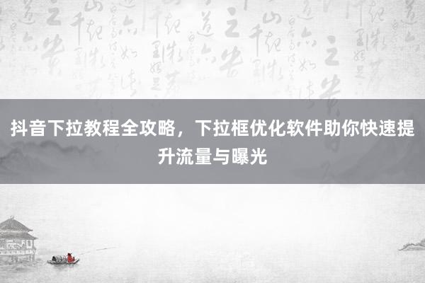 抖音下拉教程全攻略，下拉框优化软件助你快速提升流量与曝光