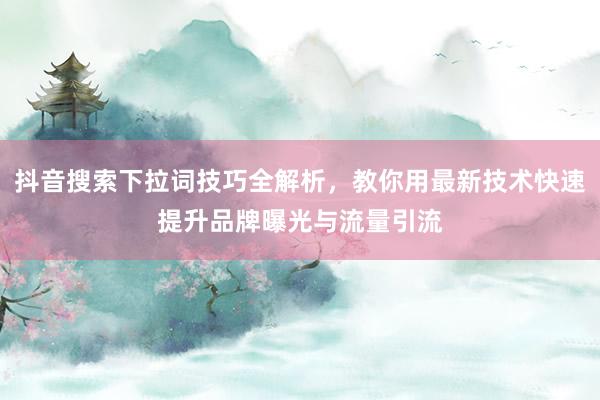 抖音搜索下拉词技巧全解析，教你用最新技术快速提升品牌曝光与流量引流