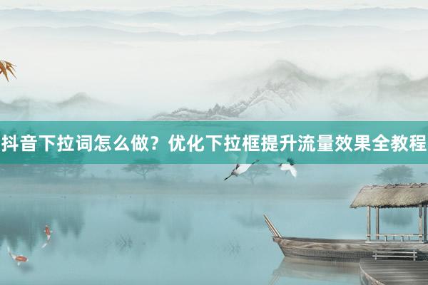 抖音下拉词怎么做？优化下拉框提升流量效果全教程