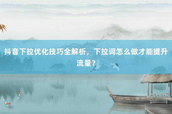 抖音下拉优化技巧全解析，下拉词怎么做才能提升流量？