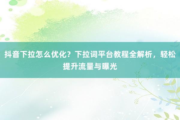 抖音下拉怎么优化？下拉词平台教程全解析，轻松提升流量与曝光