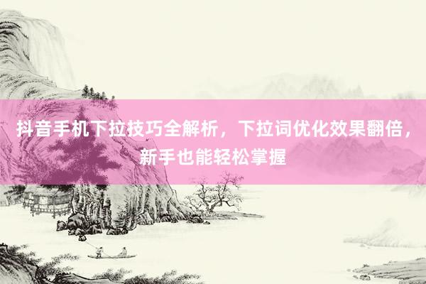 抖音手机下拉技巧全解析，下拉词优化效果翻倍，新手也能轻松掌握