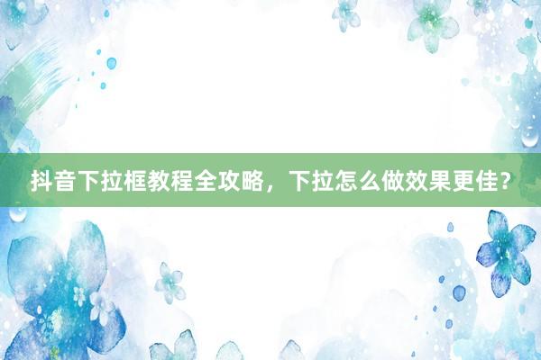抖音下拉框教程全攻略，下拉怎么做效果更佳？