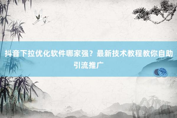 抖音下拉优化软件哪家强？最新技术教程教你自助引流推广