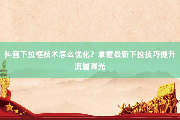 抖音下拉框技术怎么优化？掌握最新下拉技巧提升流量曝光