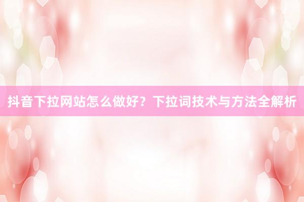 抖音下拉网站怎么做好？下拉词技术与方法全解析