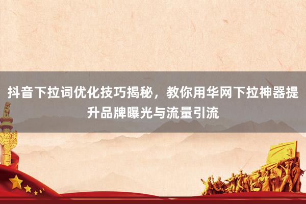 抖音下拉词优化技巧揭秘，教你用华网下拉神器提升品牌曝光与流量引流
