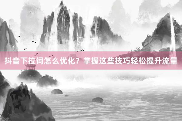 抖音下拉词怎么优化？掌握这些技巧轻松提升流量