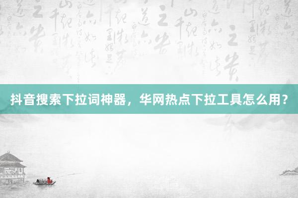 抖音搜索下拉词神器，华网热点下拉工具怎么用？