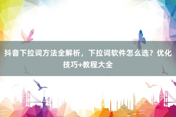 抖音下拉词方法全解析，下拉词软件怎么选？优化技巧+教程大全