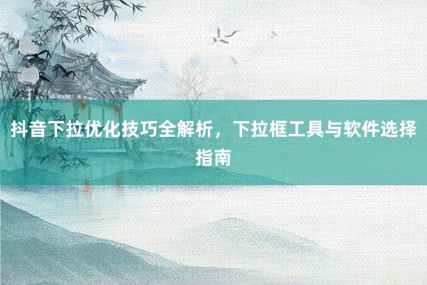 抖音下拉优化技巧全解析，下拉框工具与软件选择指南