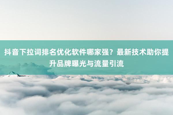 抖音下拉词排名优化软件哪家强？最新技术助你提升品牌曝光与流量引流