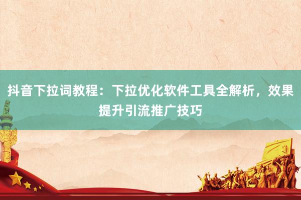 抖音下拉词教程：下拉优化软件工具全解析，效果提升引流推广技巧