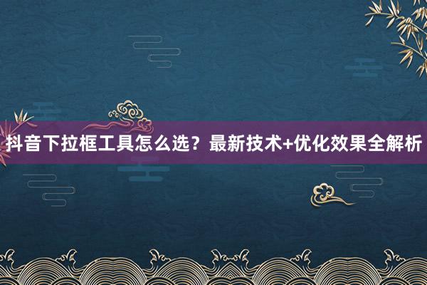 抖音下拉框工具怎么选？最新技术+优化效果全解析