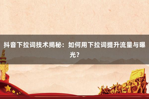 抖音下拉词技术揭秘：如何用下拉词提升流量与曝光？