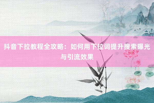 抖音下拉教程全攻略：如何用下拉词提升搜索曝光与引流效果