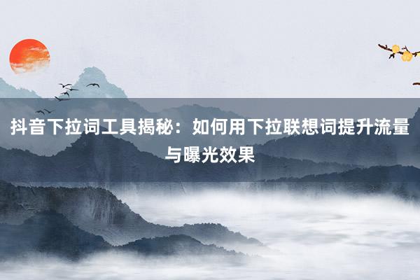 抖音下拉词工具揭秘：如何用下拉联想词提升流量与曝光效果