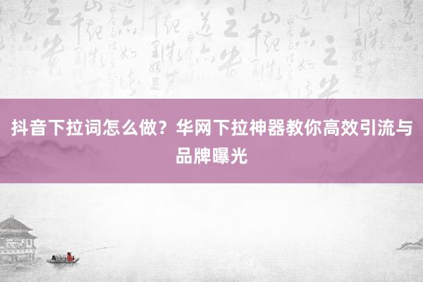 抖音下拉词怎么做？华网下拉神器教你高效引流与品牌曝光