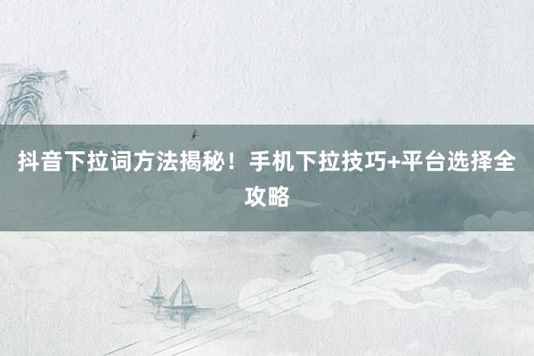 抖音下拉词方法揭秘！手机下拉技巧+平台选择全攻略