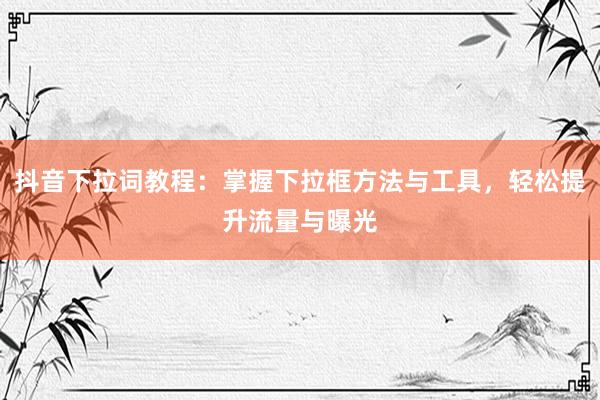 抖音下拉词教程：掌握下拉框方法与工具，轻松提升流量与曝光