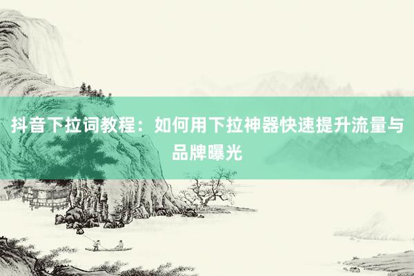 抖音下拉词教程：如何用下拉神器快速提升流量与品牌曝光