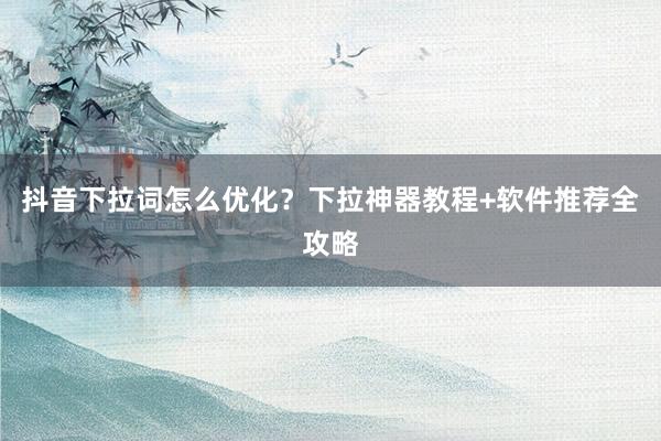 抖音下拉词怎么优化？下拉神器教程+软件推荐全攻略