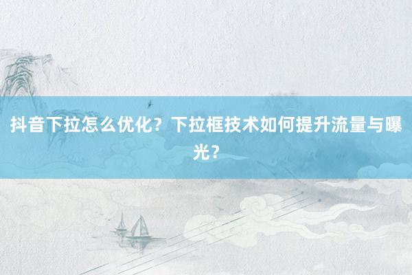 抖音下拉怎么优化？下拉框技术如何提升流量与曝光？