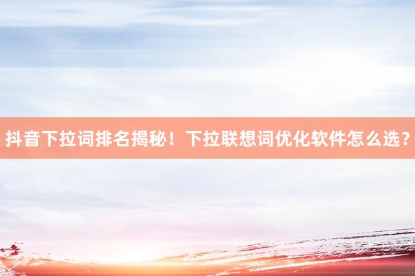 抖音下拉词排名揭秘！下拉联想词优化软件怎么选？