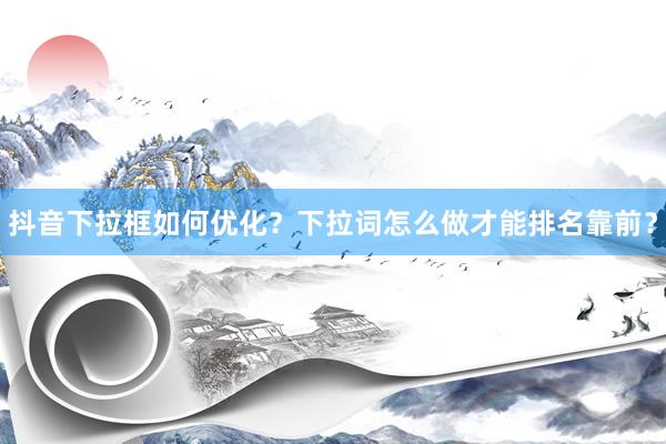 抖音下拉框如何优化？下拉词怎么做才能排名靠前？