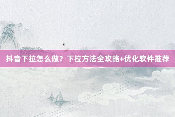 抖音下拉怎么做？下拉方法全攻略+优化软件推荐