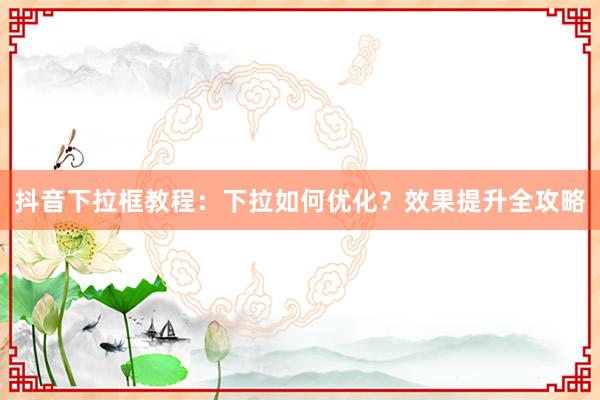 抖音下拉框教程：下拉如何优化？效果提升全攻略