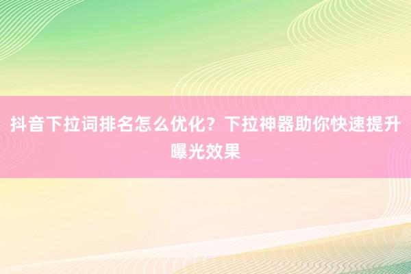 抖音下拉词排名怎么优化？下拉神器助你快速提升曝光效果