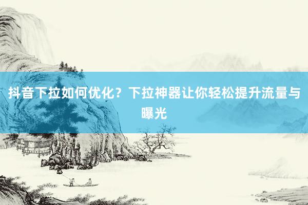 抖音下拉如何优化？下拉神器让你轻松提升流量与曝光