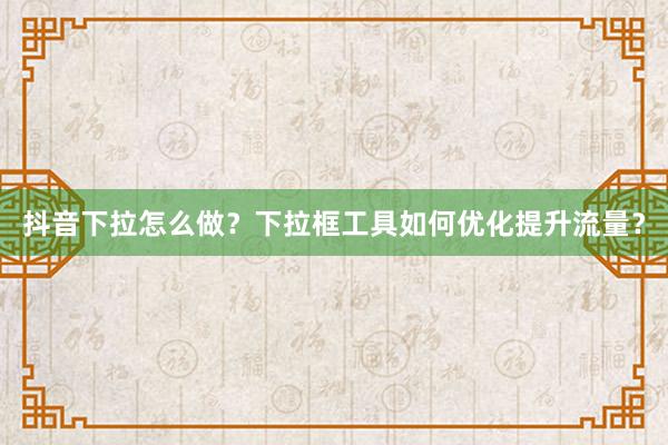 抖音下拉怎么做？下拉框工具如何优化提升流量？