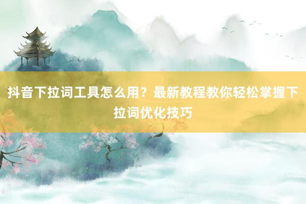 抖音下拉词工具怎么用？最新教程教你轻松掌握下拉词优化技巧