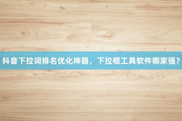 抖音下拉词排名优化神器，下拉框工具软件哪家强？